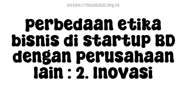 perbedaan etika bisnis di startup BD dengan perusahaan lain : 2. Inovasi