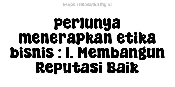 perlunya menerapkan etika bisnis : 1. Membangun Reputasi Baik