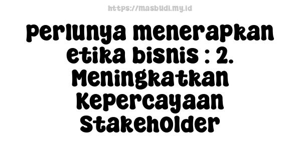 perlunya menerapkan etika bisnis : 2. Meningkatkan Kepercayaan Stakeholder