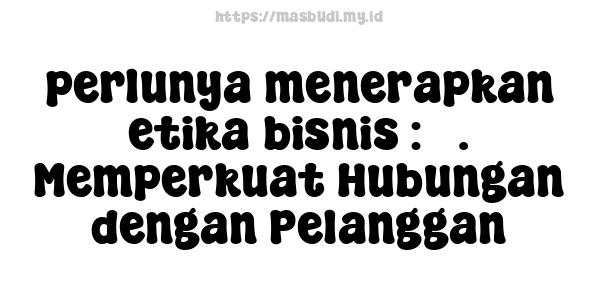 perlunya menerapkan etika bisnis : 5. Memperkuat Hubungan dengan Pelanggan