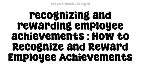 recognizing and rewarding employee achievements : How to Recognize and Reward Employee Achievements