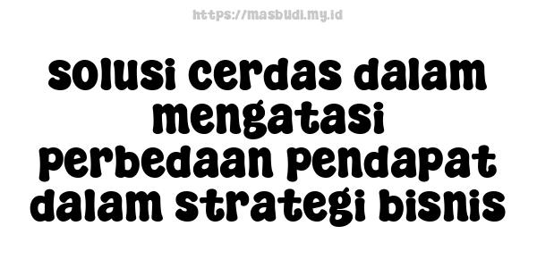 solusi cerdas dalam mengatasi perbedaan pendapat dalam strategi bisnis