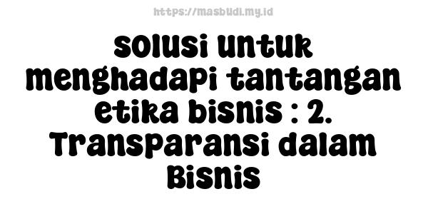 solusi untuk menghadapi tantangan etika bisnis : 2. Transparansi dalam Bisnis