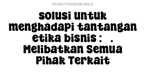 solusi untuk menghadapi tantangan etika bisnis : 3. Melibatkan Semua Pihak Terkait