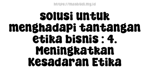 solusi untuk menghadapi tantangan etika bisnis : 4. Meningkatkan Kesadaran Etika