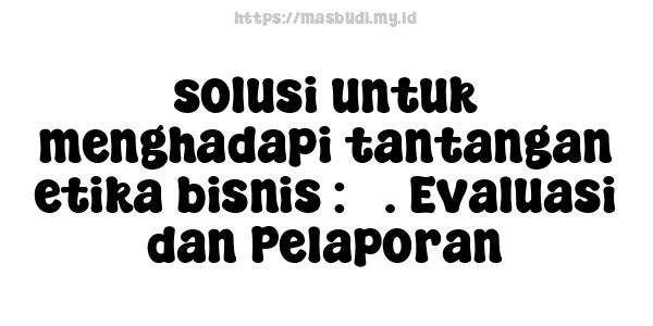 solusi untuk menghadapi tantangan etika bisnis : 5. Evaluasi dan Pelaporan