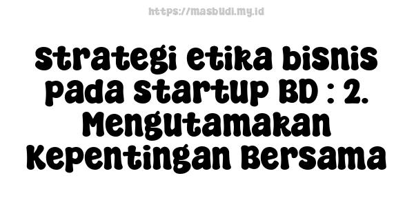 strategi etika bisnis pada startup BD : 2. Mengutamakan Kepentingan Bersama