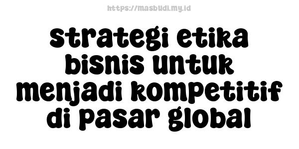 strategi etika bisnis untuk menjadi kompetitif di pasar global