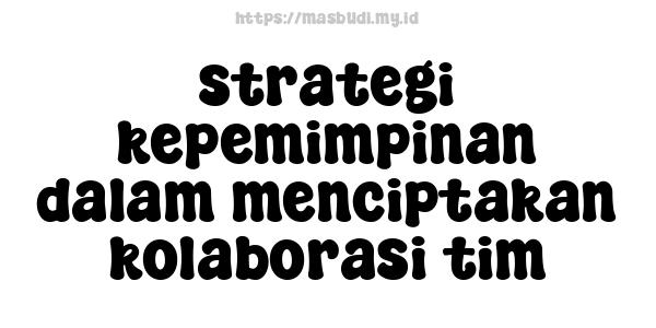 strategi kepemimpinan dalam menciptakan kolaborasi tim