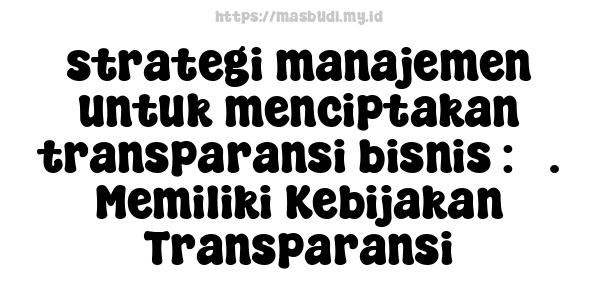 strategi manajemen untuk menciptakan transparansi bisnis : 3. Memiliki Kebijakan Transparansi