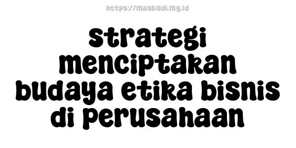 strategi menciptakan budaya etika bisnis di perusahaan