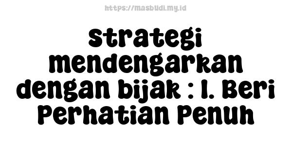 strategi mendengarkan dengan bijak : 1. Beri Perhatian Penuh