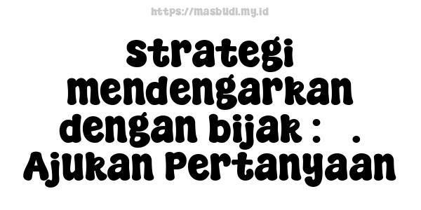 strategi mendengarkan dengan bijak : 3. Ajukan Pertanyaan