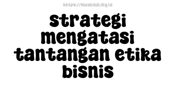 strategi mengatasi tantangan etika bisnis