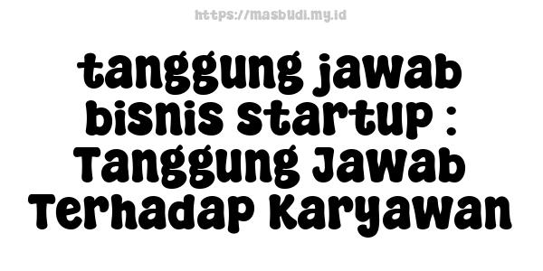 tanggung jawab bisnis startup : Tanggung Jawab Terhadap Karyawan