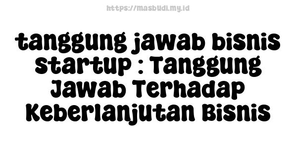 tanggung jawab bisnis startup : Tanggung Jawab Terhadap Keberlanjutan Bisnis