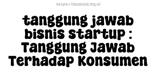 tanggung jawab bisnis startup : Tanggung Jawab Terhadap Konsumen