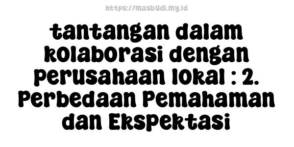 tantangan dalam kolaborasi dengan perusahaan lokal : 2. Perbedaan Pemahaman dan Ekspektasi