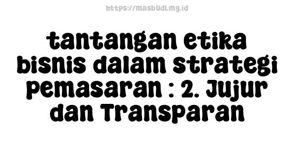 tantangan etika bisnis dalam strategi pemasaran : 2. Jujur dan Transparan