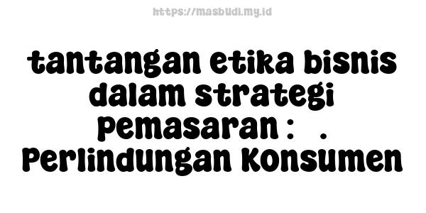 tantangan etika bisnis dalam strategi pemasaran : 3. Perlindungan Konsumen