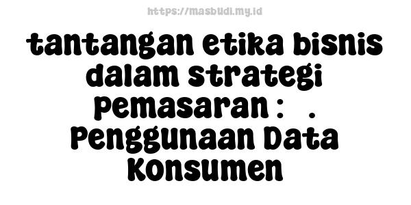 tantangan etika bisnis dalam strategi pemasaran : 5. Penggunaan Data Konsumen