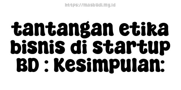 tantangan etika bisnis di startup BD : Kesimpulan: