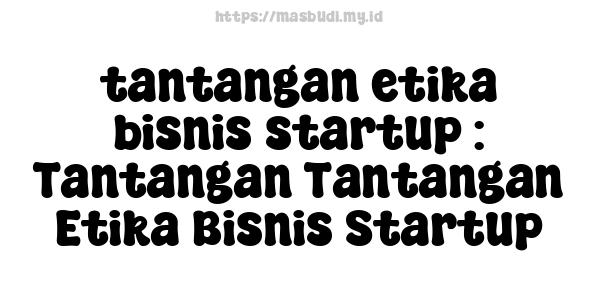 tantangan etika bisnis startup : Tantangan-Tantangan Etika Bisnis Startup