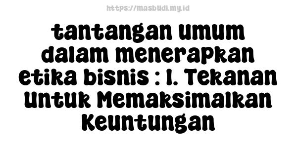 tantangan umum dalam menerapkan etika bisnis : 1. Tekanan Untuk Memaksimalkan Keuntungan