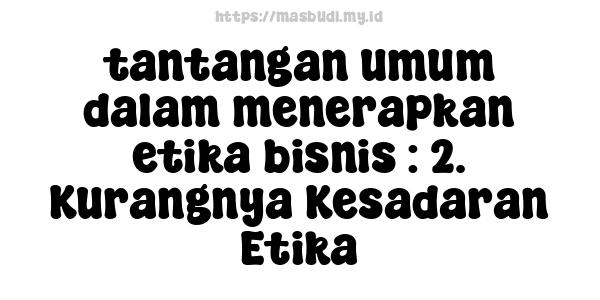 tantangan umum dalam menerapkan etika bisnis : 2. Kurangnya Kesadaran Etika