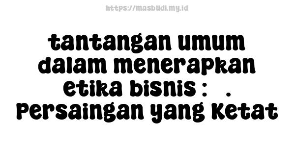 tantangan umum dalam menerapkan etika bisnis : 3. Persaingan yang Ketat