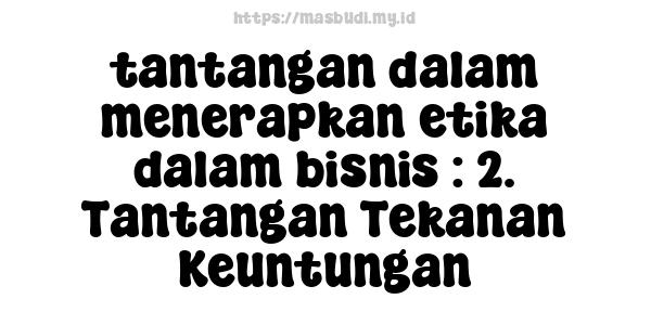 tantangan-dalam-menerapkan-etika-dalam-bisnis : 2. Tantangan Tekanan Keuntungan