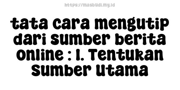 tata cara mengutip dari sumber berita online : 1. Tentukan Sumber Utama