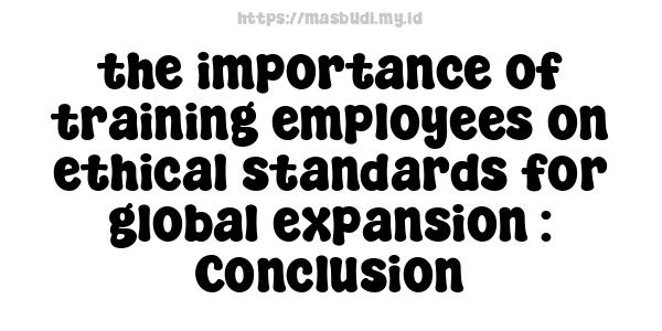 the importance of training employees on ethical standards for global expansion : Conclusion