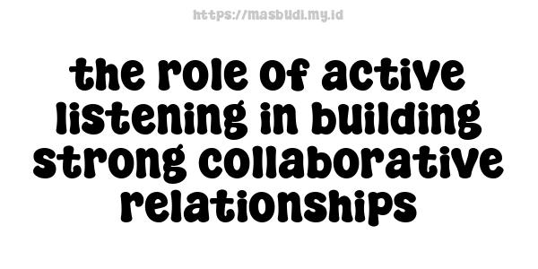 the role of active listening in building strong collaborative relationships