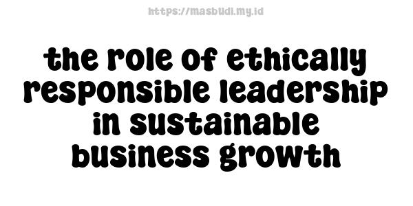 the role of ethically responsible leadership in sustainable business growth