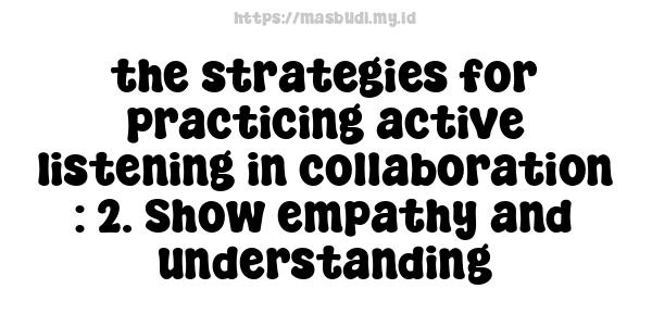 the strategies for practicing active listening in collaboration : 2. Show empathy and understanding