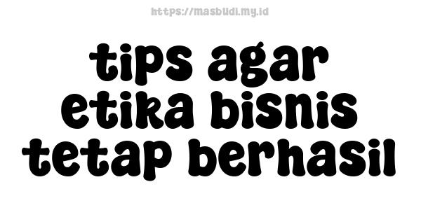 tips agar etika bisnis tetap berhasil