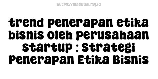 trend penerapan etika bisnis oleh perusahaan startup : Strategi Penerapan Etika Bisnis